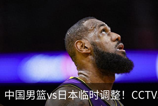 中国男篮vs日本临时调整！CCTV5不直播，暗藏三个信号，三分16中4是隐患